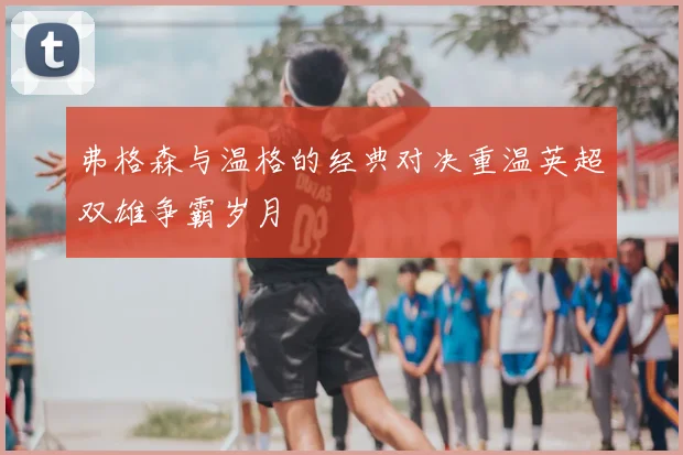 弗格森与温格的经典对决重温英超双雄争霸岁月